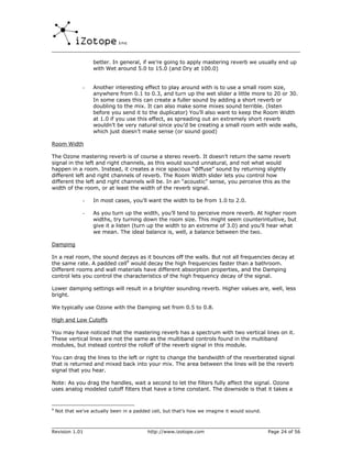 better. In general, if we’re going to apply mastering reverb we usually end up
                    with Wet around 5.0 to 15.0 (and Dry at 100.0)


               -    Another interesting effect to play around with is to use a small room size,
                    anywhere from 0.1 to 0.3, and turn up the wet slider a little more to 20 or 30.
                    In some cases this can create a fuller sound by adding a short reverb or
                    doubling to the mix. It can also make some mixes sound terrible. (listen
                    before you send it to the duplicator) You’ll also want to keep the Room Width
                    at 1.0 if you use this effect, as spreading out an extremely short reverb
                    wouldn’t be very natural since you’d be creating a small room with wide walls,
                    which just doesn’t make sense (or sound good)

Room Width

The Ozone mastering reverb is of course a stereo reverb. It doesn’t return the same reverb
signal in the left and right channels, as this would sound unnatural, and not what would
happen in a room. Instead, it creates a nice spacious “diffuse” sound by returning slightly
different left and right channels of reverb. The Room Width slider lets you control how
different the left and right channels will be. In an “acoustic” sense, you perceive this as the
width of the room, or at least the width of the reverb signal.

               -    In most cases, you’ll want the width to be from 1.0 to 2.0.

               -    As you turn up the width, you’ll tend to perceive more reverb. At higher room
                    widths, try turning down the room size. This might seem counterintuitive, but
                    give it a listen (turn up the width to an extreme of 3.0) and you’ll hear what
                    we mean. The ideal balance is, well, a balance between the two.

Damping

In a real room, the sound decays as it bounces off the walls. But not all frequencies decay at
the same rate. A padded cell9 would decay the high frequencies faster than a bathroom.
Different rooms and wall materials have different absorption properties, and the Damping
control lets you control the characteristics of the high frequency decay of the signal.

Lower damping settings will result in a brighter sounding reverb. Higher values are, well, less
bright.

We typically use Ozone with the Damping set from 0.5 to 0.8.

High and Low Cutoffs

You may have noticed that the mastering reverb has a spectrum with two vertical lines on it.
These vertical lines are not the same as the multiband controls found in the multiband
modules, but instead control the rolloff of the reverb signal in this module.

You can drag the lines to the left or right to change the bandwidth of the reverberated signal
that is returned and mixed back into your mix. The area between the lines will be the reverb
signal that you hear.

Note: As you drag the handles, wait a second to let the filters fully affect the signal. Ozone
uses analog modeled cutoff filters that have a time constant. The downside is that it takes a


9
    Not that we’ve actually been in a padded cell, but that’s how we imagine it would sound.



Revision 1.01                              http://www.izotope.com                              Page 24 of 56
 