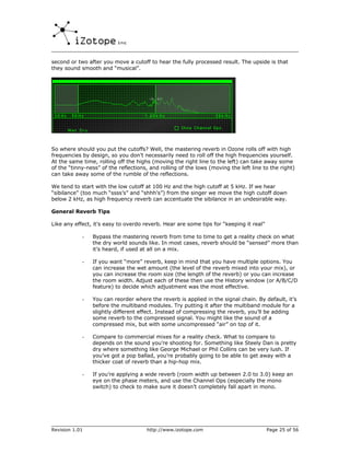 second or two after you move a cutoff to hear the fully processed result. The upside is that
they sound smooth and “musical”.




So where should you put the cutoffs? Well, the mastering reverb in Ozone rolls off with high
frequencies by design, so you don’t necessarily need to roll off the high frequencies yourself.
At the same time, rolling off the highs (moving the right line to the left) can take away some
of the “tinny-ness” of the reflections, and rolling of the lows (moving the left line to the right)
can take away some of the rumble of the reflections.

We tend to start with the low cutoff at 100 Hz and the high cutoff at 5 kHz. If we hear
“sibilance” (too much “ssss’s” and “shhh’s”) from the singer we move the high cutoff down
below 2 kHz, as high frequency reverb can accentuate the sibilance in an undesirable way.

General Reverb Tips

Like any effect, it’s easy to overdo reverb. Hear are some tips for “keeping it real”

            -   Bypass the mastering reverb from time to time to get a reality check on what
                the dry world sounds like. In most cases, reverb should be “sensed” more than
                it’s heard, if used at all on a mix.

            -   If you want “more” reverb, keep in mind that you have multiple options. You
                can increase the wet amount (the level of the reverb mixed into your mix), or
                you can increase the room size (the length of the reverb) or you can increase
                the room width. Adjust each of these then use the History window (or A/B/C/D
                feature) to decide which adjustment was the most effective.

            -   You can reorder where the reverb is applied in the signal chain. By default, it’s
                before the multiband modules. Try putting it after the multiband module for a
                slightly different effect. Instead of compressing the reverb, you’ll be adding
                some reverb to the compressed signal. You might like the sound of a
                compressed mix, but with some uncompressed “air” on top of it.

            -   Compare to commercial mixes for a reality check. What to compare to
                depends on the sound you’re shooting for. Something like Steely Dan is pretty
                dry where something like George Michael or Phil Collins can be very lush. If
                you’ve got a pop ballad, you’re probably going to be able to get away with a
                thicker coat of reverb than a hip-hop mix.

            -   If you’re applying a wide reverb (room width up between 2.0 to 3.0) keep an
                eye on the phase meters, and use the Channel Ops (especially the mono
                switch) to check to make sure it doesn’t completely fall apart in mono.




Revision 1.01                         http://www.izotope.com                            Page 25 of 56
 