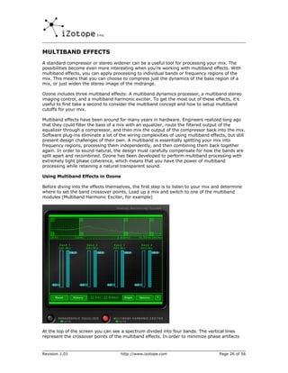 MULTIBAND EFFECTS
A standard compressor or stereo widener can be a useful tool for processing your mix. The
possibilities become even more interesting when you’re working with multiband effects. With
multiband effects, you can apply processing to individual bands or frequency regions of the
mix. This means that you can choose to compress just the dynamics of the bass region of a
mix, or just widen the stereo image of the midrange.

Ozone includes three multiband effects: A multiband dynamics processor, a multiband stereo
imaging control, and a multiband harmonic exciter. To get the most out of these effects, it’s
useful to first take a second to consider the multiband concept and how to setup multiband
cutoffs for your mix.

Multiband effects have been around for many years in hardware. Engineers realized long ago
that they could filter the bass of a mix with an equalizer, route the filtered output of the
equalizer through a compressor, and then mix the output of the compressor back into the mix.
Software plug-ins eliminate a lot of the wiring complexities of using multiband effects, but still
present design challenges of their own. A multiband is essentially splitting your mix into
frequency regions, processing them independently, and then combining them back together
again. In order to sound natural, the design must carefully compensate for how the bands are
split apart and recombined. Ozone has been developed to perform multiband processing with
extremely tight phase coherence, which means that you have the power of multiband
processing while retaining a natural transparent sound.

Using Multiband Effects in Ozone

Before diving into the effects themselves, the first step is to listen to your mix and determine
where to set the band crossover points. Load up a mix and switch to one of the multiband
modules (Multiband Harmonic Exciter, for example)




At the top of the screen you can see a spectrum divided into four bands. The vertical lines
represent the crossover points of the multiband effects. In order to minimize phase artifacts



Revision 1.01                        http://www.izotope.com                          Page 26 of 56
 