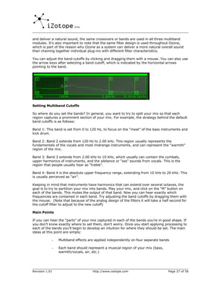 and deliver a natural sound, the same crossovers or bands are used in all three multiband
modules. It’s also important to note that the same filter design is used throughout Ozone,
which is part of the reason why Ozone as a system can deliver a more natural overall sound
than chaining together individual plug-ins with different filter characteristics.

You can adjust the band cutoffs by clicking and dragging them with a mouse. You can also use
the arrow keys after selecting a band cutoff, which is indicated by the horizontal arrows
pointing to the band.




Setting Multiband Cutoffs

So where do you set the bands? In general, you want to try to split your mix so that each
region captures a prominent section of your mix. For example, the strategy behind the default
band cutoffs is as follows:

Band 1: This band is set from 0 to 120 Hz, to focus on the “meat” of the bass instruments and
kick drum.

Band 2: Band 2 extends from 120 Hz to 2.00 kHz. This region usually represents the
fundamentals of the vocals and most midrange instruments, and can represent the “warmth”
region of the mix.

Band 3: Band 3 extends from 2.00 kHz to 10 kHz, which usually can contain the cymbals,
upper harmonics of instruments, and the sibilance or “sss” sounds from vocals. This is the
region that people usually hear as “treble”.

Band 4: Band 4 is the absolute upper frequency range, extending from 10 kHz to 20 kHz. This
is usually perceived as “air”.

Keeping in mind that instruments have harmonics that can extend over several octaves, the
goal is to try to partition your mix into bands. Play your mix, and click on the “M” button on
each of the bands. This mutes the output of that band. Now you can hear exactly which
frequencies are contained in each band. Try adjusting the band cutoffs by dragging them with
the mouse. (Note that because of the analog design of the filters it will take a half second for
the cutoff filter to adjust to the new cutoff)

Main Points

If you can hear the “parts” of your mix captured in each of the bands you’re in good shape. If
you don’t know exactly where to set them, don’t worry. Once you start applying processing to
each of the bands you’ll begin to develop an intuition for where they should be set. The main
ideas at this point are simply:

            -   Multiband effects are applied independently on four separate bands

            -   Each band should represent a musical region of your mix (bass,
                warmth/vocals, air, etc.)




Revision 1.01                        http://www.izotope.com                         Page 27 of 56
 