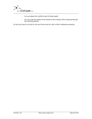 -   You can adjust the cutoffs of each of these bands

            -   You can mute the output of the bands to hear exactly what is passing through
                the remaining bands.

So let’s just leave it at that for now and have some fun with a little multiband processing.




Revision 1.01                        http://www.izotope.com                         Page 28 of 56
 