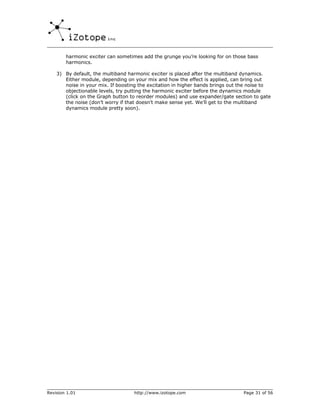 harmonic exciter can sometimes add the grunge you’re looking for on those bass
        harmonics.

    3) By default, the multiband harmonic exciter is placed after the multiband dynamics.
       Either module, depending on your mix and how the effect is applied, can bring out
       noise in your mix. If boosting the excitation in higher bands brings out the noise to
       objectionable levels, try putting the harmonic exciter before the dynamics module
       (click on the Graph button to reorder modules) and use expander/gate section to gate
       the noise (don’t worry if that doesn’t make sense yet. We’ll get to the multiband
       dynamics module pretty soon).




Revision 1.01                      http://www.izotope.com                       Page 31 of 56
 