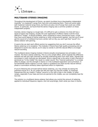 MULTIBAND STEREO IMAGING
Throughout the development of Ozone, we spent countless hours downloading independent
(typically “un-mastered”) songs from mp3.com and analyzing them. There are some really
well mastered material songs there, but there are also a lot of songs that could use a little
Ozone. In particular, we found that the stereo imaging was a common problem on these
independent projects.

Granted, stereo imaging is a tough task. It’s difficult to get a cohesive mix that still has a
sense of space and imaging. Usually the over-application of effects makes it all the more
difficult to “image”. A second problem, when compared to many commercial mixes, is that
they have some degree of stereo widening or other enhancement applied. Just like you’ll never
get the sound of a multiband harmonic exciter with an EQ, you won’t get that “sound” of a
stereo widener with panning.

It seems like we start each effects section by suggesting that you don’t overuse the effect.
Stereo widening is no exception. The modules in Ozone have high quality processing and are
designed to sound very natural, so it’s easy to overdo it until the natural effect is no longer
natural sounding.

The multiband stereo imaging module in Ozone actually encompasses two principles in one
module. The first is stereo widening. This is a very simple effect, which expands the difference
between the left and right channels by actually subtracting them from each other. Signals that
are present in both channels are decreased. Since a signal that is the same in both channels is
perceived as “in the middle” the result is a wider sound. This “channel subtraction” is a simple
effect to design, but the strength in Ozone is in the multiband separation and summation. A
full bandwidth stereo widener is trivial, where a multiband one (that sounds natural without
phase or summation artifacts) takes significant effort to implement.

If you’re following the principle behind stereo widening, you may already be seeing the
potential misuse of it. As you widen the left and right you lose the middle. In midrange
frequencies this can create a “hollow” sound or a mix with a hole in the middle. In lower
ranges, especially if your bass and kick are panned to the middle, you can completely lose the
low end.

The solution is a multiband stereo widener that allows you control the amount of widening
applied to individual frequency regions. And not surprisingly, that’s what you have in Ozone.




Revision 1.01                        http://www.izotope.com                         Page 32 of 56
 