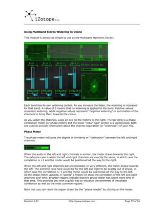 Using Multiband Stereo Widening in Ozone

This module is almost as simple to use as the Multiband Harmonic Exciter.




Each band has its own widening control. As you increase the fader, the widening is increased
for that band. A value of 0 means that no widening is applied to the band. Positive values
represent widening, while negative values represent “negative widening” or summation of the
channels to bring them towards the center.

As you widen the channels, keep an eye on the meters to the right. The bar strip is a phase
correlation meter (or phase meter) and the lower “radar-type” screen is a vectorscope. Both
are used to provide information about the channel separation (or “wideness”) of your mix.

Phase Meter

The phase meter indicates the degree of similarity or “correlation” between the left and right
channels.




When the audio in the left and right channels is similar, the meter draws towards the right.
The extreme case is when the left and right channels are exactly the same, in which case the
correlation is +1 and the meter would be positioned all the way to the right.

When the left and right channels are uncorrelated, or very different, the meter draws towards
the left. The extreme case here would be for the left and right to be exactly out of phase, in
which case the correlation is -1 and the meter would be positioned all the way to the left.
As the phase meter updates, it "paints" a history to show the correlation of the left and right
channels over time. Brighter regions indicate that the phase meter has spent more time in
that area. This provides you with a quick way to visualize the extremes of the phase
correlation as well as the most common regions.

Note that you can reset the region drawn by the “phase needle” by clicking on the meter.



Revision 1.01                        http://www.izotope.com                        Page 33 of 56
 