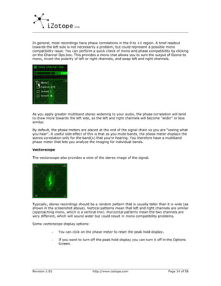 In general, most recordings have phase correlations in the 0 to +1 region. A brief readout
towards the left side is not necessarily a problem, but could represent a possible mono
compatibility issue. You can perform a quick check of mono and phase compatibility by clicking
on the Channel Ops box. This provides a menu that allows you to sum the output of Ozone to
mono, invert the polarity of left or right channels, and swap left and right channels.




As you apply greater multiband stereo widening to your audio, the phase correlation will tend
to draw more towards the left side, as the left and right channels will become "wider" or less
similar.

By default, the phase meters are placed at the end of the signal chain so you are “seeing what
you hear”. A useful side effect of this is that as you mute bands, the phase meter displays the
stereo correlation only for the band(s) that you’re hearing. You therefore have a multiband
phase meter that lets you analyze the imaging for individual bands.

Vectorscope

The vectorscope also provides a view of the stereo image of the signal.




Typically, stereo recordings should be a random pattern that is usually taller than it is wide (as
shown in the screenshot above). Vertical patterns mean that left and right channels are similar
(approaching mono, which is a vertical line). Horizontal patterns mean the two channels are
very different, which will sound wider but could result in mono compatibility problems.

Some vectorscope display options:

            -   You can click on the phase meter to reset the peak hold display.

            -   If you want to turn off the peak hold display you can turn it off in the Options
                Screen.




Revision 1.01                        http://www.izotope.com                          Page 34 of 56
 