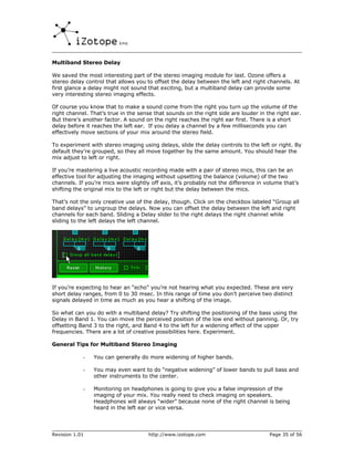 Multiband Stereo Delay

We saved the most interesting part of the stereo imaging module for last. Ozone offers a
stereo delay control that allows you to offset the delay between the left and right channels. At
first glance a delay might not sound that exciting, but a multiband delay can provide some
very interesting stereo imaging effects.

Of course you know that to make a sound come from the right you turn up the volume of the
right channel. That’s true in the sense that sounds on the right side are louder in the right ear.
But there’s another factor. A sound on the right reaches the right ear first. There is a short
delay before it reaches the left ear. If you delay a channel by a few milliseconds you can
effectively move sections of your mix around the stereo field.

To experiment with stereo imaging using delays, slide the delay controls to the left or right. By
default they’re grouped, so they all move together by the same amount. You should hear the
mix adjust to left or right.

If you’re mastering a live acoustic recording made with a pair of stereo mics, this can be an
effective tool for adjusting the imaging without upsetting the balance (volume) of the two
channels. If you’re mics were slightly off axis, it’s probably not the difference in volume that’s
shifting the original mix to the left or right but the delay between the mics.

That’s not the only creative use of the delay, though. Click on the checkbox labeled “Group all
band delays” to ungroup the delays. Now you can offset the delay between the left and right
channels for each band. Sliding a Delay slider to the right delays the right channel while
sliding to the left delays the left channel.




If you’re expecting to hear an “echo” you’re not hearing what you expected. These are very
short delay ranges, from 0 to 30 msec. In this range of time you don’t perceive two distinct
signals delayed in time as much as you hear a shifting of the image.

So what can you do with a multiband delay? Try shifting the positioning of the bass using the
Delay in Band 1. You can move the perceived position of the low end without panning. Or, try
offsetting Band 3 to the right, and Band 4 to the left for a widening effect of the upper
frequencies. There are a lot of creative possibilities here. Experiment.

General Tips for Multiband Stereo Imaging

            -   You can generally do more widening of higher bands.

            -   You may even want to do “negative widening” of lower bands to pull bass and
                other instruments to the center.

            -   Monitoring on headphones is going to give you a false impression of the
                imaging of your mix. You really need to check imaging on speakers.
                Headphones will always “wider” because none of the right channel is being
                heard in the left ear or vice versa.




Revision 1.01                         http://www.izotope.com                          Page 35 of 56
 