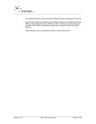 -   Try positioning lower frequencies with multiband delay as opposed to panning.

            -   Even though multiband widening and multiband delay are completely different
                effects, the settings of one can affect the other. There are no rules here, just
                be aware that a different widening setting can change the effect of a delay
                setting.

            -   Keep checking mono compatibility with the Channel Ops menu.




Revision 1.01                        http://www.izotope.com                         Page 36 of 56
 