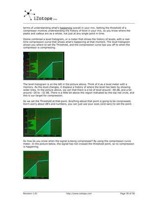 terms of understanding what’s happening overall in your mix. Setting the threshold of a
compressor involves understanding the history of level in your mix, so you know where the
peaks and valleys are as a whole, not just at any single point in time.

Ozone combined a level histogram, or a meter that shows the history of levels, with a real-
time compression curve that shows what’s happening at that moment. The level histogram
shows you where to set the Threshold, and the compression curve tips you off to when the
compressor is compressing.




The level histogram is on the left in the picture above. Think of it as a level meter with a
memory. As the level changes, it displays a history of where the level has been by showing
wider lines. In the picture above, we can that there is a lot of level around –48 dB, and a lot
around –20 to –32 dB. There is a little bit above the region indicated by the top red circle, and
this is our target for compression.

So we set the Threshold at that point. Anything above that point is going to be compressed.
Don’t worry about dB’s and numbers, you can just use your eyes (and ears) to set the point.




So how do you know when the signal is being compressed? By using the compression curve
meter. In the picture below, the signal has not crossed the threshold point, so no compression
is happening.




Revision 1.01                        http://www.izotope.com                         Page 39 of 56
 