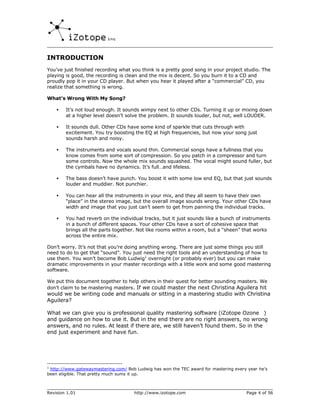 INTRODUCTION
You’ve just finished recording what you think is a pretty good song in your project studio. The
playing is good, the recording is clean and the mix is decent. So you burn it to a CD and
proudly pop it in your CD player. But when you hear it played after a “commercial” CD, you
realize that something is wrong.

What’s Wrong With My Song?

    •   It’s not loud enough. It sounds wimpy next to other CDs. Turning it up or mixing down
        at a higher level doesn’t solve the problem. It sounds louder, but not, well LOUDER.

    •   It sounds dull. Other CDs have some kind of sparkle that cuts through with
        excitement. You try boosting the EQ at high frequencies, but now your song just
        sounds harsh and noisy.

    •   The instruments and vocals sound thin. Commercial songs have a fullness that you
        know comes from some sort of compression. So you patch in a compressor and turn
        some controls. Now the whole mix sounds squashed. The vocal might sound fuller, but
        the cymbals have no dynamics. It’s full…and lifeless.

    •   The bass doesn’t have punch. You boost it with some low end EQ, but that just sounds
        louder and muddier. Not punchier.

    •   You can hear all the instruments in your mix, and they all seem to have their own
        “place” in the stereo image, but the overall image sounds wrong. Your other CDs have
        width and image that you just can’t seem to get from panning the individual tracks.

    •   You had reverb on the individual tracks, but it just sounds like a bunch of instruments
        in a bunch of different spaces. Your other CDs have a sort of cohesive space that
        brings all the parts together. Not like rooms within a room, but a “sheen” that works
        across the entire mix.

Don’t worry. It’s not that you’re doing anything wrong. There are just some things you still
need to do to get that “sound”. You just need the right tools and an understanding of how to
use them. You won’t become Bob Ludwig1 overnight (or probably ever) but you can make
dramatic improvements in your master recordings with a little work and some good mastering
software.

We put this document together to help others in their quest for better sounding masters. We
don’t claim to be mastering masters. If we could master the next Christina Aguilera hit
would we be writing code and manuals or sitting in a mastering studio with Christina
Aguilera?

What we can give you is professional quality mastering software (iZotope Ozone™)
and guidance on how to use it. But in the end there are no right answers, no wrong
answers, and no rules. At least if there are, we still haven’t found them. So in the
end just experiment and have fun.




1
 http://www.gatewaymastering.com/ Bob Ludwig has won the TEC award for mastering every year he’s
been eligible. That pretty much sums it up.



Revision 1.01                        http://www.izotope.com                           Page 4 of 56
 