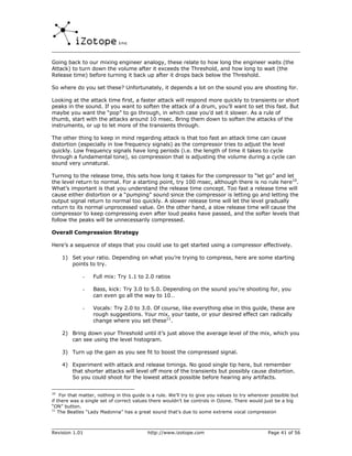 Going back to our mixing engineer analogy, these relate to how long the engineer waits (the
Attack) to turn down the volume after it exceeds the Threshold, and how long to wait (the
Release time) before turning it back up after it drops back below the Threshold.

So where do you set these? Unfortunately, it depends a lot on the sound you are shooting for.

Looking at the attack time first, a faster attack will respond more quickly to transients or short
peaks in the sound. If you want to soften the attack of a drum, you’ll want to set this fast. But
maybe you want the “pop” to go through, in which case you’d set it slower. As a rule of
thumb, start with the attacks around 10 msec. Bring them down to soften the attacks of the
instruments, or up to let more of the transients through.

The other thing to keep in mind regarding attack is that too fast an attack time can cause
distortion (especially in low frequency signals) as the compressor tries to adjust the level
quickly. Low frequency signals have long periods (i.e. the length of time it takes to cycle
through a fundamental tone), so compression that is adjusting the volume during a cycle can
sound very unnatural.

Turning to the release time, this sets how long it takes for the compressor to “let go” and let
the level return to normal. For a starting point, try 100 msec, although there is no rule here10.
What’s important is that you understand the release time concept. Too fast a release time will
cause either distortion or a “pumping” sound since the compressor is letting go and letting the
output signal return to normal too quickly. A slower release time will let the level gradually
return to its normal unprocessed value. On the other hand, a slow release time will cause the
compressor to keep compressing even after loud peaks have passed, and the softer levels that
follow the peaks will be unnecessarily compressed.

Overall Compression Strategy

Here’s a sequence of steps that you could use to get started using a compressor effectively.

     1) Set your ratio. Depending on what you’re trying to compress, here are some starting
        points to try.

             -    Full mix: Try 1.1 to 2.0 ratios

             -    Bass, kick: Try 3.0 to 5.0. Depending on the sound you’re shooting for, you
                  can even go all the way to 10…

             -    Vocals: Try 2.0 to 3.0. Of course, like everything else in this guide, these are
                  rough suggestions. Your mix, your taste, or your desired effect can radically
                  change where you set these11.

     2) Bring down your Threshold until it’s just above the average level of the mix, which you
        can see using the level histogram.

     3) Turn up the gain as you see fit to boost the compressed signal.

     4) Experiment with attack and release timings. No good single tip here, but remember
        that shorter attacks will level off more of the transients but possibly cause distortion.
        So you could shoot for the lowest attack possible before hearing any artifacts.

10
    For that matter, nothing in this guide is a rule. We’ll try to give you values to try wherever possible but
if there was a single set of correct values there wouldn’t be controls in Ozone. There would just be a big
“ON” button.
11
   The Beatles “Lady Madonna” has a great sound that’s due to some extreme vocal compression



Revision 1.01                              http://www.izotope.com                                Page 41 of 56
 