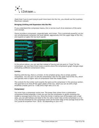 (Note that if you’re just trying to push more level into the mix, you should use the Loudness
Maximizer instead)

Bringing Limiting and Expansion into the Mix

If you understand the compressor basics, this is not too much of an extension of the same
core concept.

Ozone provides a compressor, expander/gate, and limiter. This is extremely powerful, as you
can simultaneously compress mid level signals, aggressively limit the upper edge of the mix,
and expand (or gate) the low level signals.




In the picture above, you can see that instead of having just one point or “knee” for the
compressor, we now have three knees or points where the compression graph changes slope
(indicating a different compression ratio).

Limiter

Starting with the top, there is a limiter. In the simplest sense, this is simply another
compressor. You can use it to set the compression ratio for the upper level of the mix, which
will typically have a higher ratio of compression than the middle levels.

The controls for the Limiter work exactly the same as the compressor in the previous section.
The goal here is to limit off the upper peaks of the mix, which you can do with a high
threshold (maybe just 0 to –5 dB) and a high ratio (5 to 10)

Compressor

You know how a compressor works now. The power that comes from a combination
compressor/limiter/expander is that you can use the compressor to gently compress the
middle or average level of the mix. Since the limiter is taking care of the peaks with a high
ratio, you can add fullness and body to the mix with a lower ratio on the compressor (1.1 to
2.0). Put the threshold for the compressor down at the lower edge of the average level of the
mix (could be anywhere from –30 to –50 depending on your mix)




Revision 1.01                       http://www.izotope.com                         Page 42 of 56
 