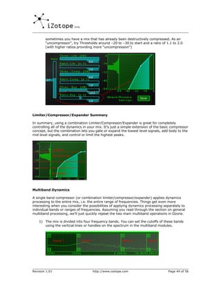 sometimes you have a mix that has already been destructively compressed. As an
        “uncompressor”, try Thresholds around –20 to –30 to start and a ratio of 1.1 to 2.0
        (with higher ratios providing more “uncompression”)




Limiter/Compressor/Expander Summary

In summary, using a combination Limiter/Compressor/Expander is great for completely
controlling all of the dynamics in your mix. It’s just a simple extension of the basic compressor
concept, but the combination lets you gate or expand the lowest level signals, add body to the
mid level signals, and control or limit the highest peaks.




Multiband Dynamics

A single band compressor (or combination limiter/compressor/expander) applies dynamics
processing to the entire mix, i.e. the entire range of frequencies. Things get even more
interesting when you consider the possibilities of applying dynamics processing separately to
individual bands or ranges of frequencies. Assuming you read through the section on general
multiband processing, we’ll just quickly repeat the two main multiband operations in Ozone.

    1) The mix is divided into four frequency bands. You can set the cutoffs of these bands
       using the vertical lines or handles on the spectrum in the multiband modules.




Revision 1.01                        http://www.izotope.com                         Page 44 of 56
 