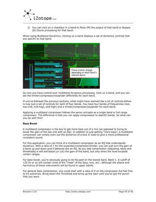 2) You can click on a checkbox in a band to Mute (M) the output of that band or Bypass
       (B) Ozone processing for that band.

When using Multiband Dynamics, clicking on a band displays a set of dynamics controls that
are specific to that band.




So now you have control over multiband dynamics processing. Click on a band, and you can
set the limiter/compressor/expander differently for each band.

If you’ve followed the previous sections, what might have seemed like a lot of controls before
is now just a set of controls for each of four bands. You have four bands of frequencies (low,
low-mid, mid-high, and high) and a limiter/compressor/expander for each band.

Applying a multiband compressor follows the same concepts as a single band or full range
compressor. The difference is that you can apply compression to specific bands. So what can
you do with this?

Bass Boost

A multiband compressor is the key to get more bass out of a mix (as opposed to trying to
boost the gain of the low end with an EQ). In addition to just getting “more bass”, a multiband
compressor can simply even out the dynamics of a kick or bass to give a more professional
consistent sound.

For this application, you can think of a mulitband compressor as an EQ that understands
dynamics. With a ratio of 1 for the expander/compressor/limiter, you can just turn the gain of
a band up and down and it behaves like an EQ. As you add compression (adjusting ratios and
thresholds) it will still boost (or cut) the gain of the band, but only when the level exceeds
certain ranges.

For bass boost, you’re obviously going to be focused on the lowest band, Band 1. A cutoff of
125 Hz or so will contain most of the “meat” of the bass, kick, etc., although the attack and
harmonics of these instruments will be found in upper bands.

For general bass compression, you could start with a ratio of 4 on the compressor but feel free
to try extremes. Bring down the Threshold and bring up the Gain until you’ve got the punch
that you want.




Revision 1.01                       http://www.izotope.com                         Page 45 of 56
 