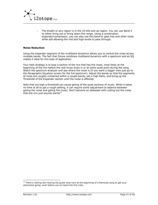 -    The breath or airy region is in the 10 kHz and up region. You can use Band 4
                 to either bring out or bring down this range. Using a combination
                 expander/compressor, you can also use this band to gate hiss and other noise
                 while still allowing the mid and high levels to pass through.


Noise Reduction

Using the expander segment of the multiband dynamics allows you to control the noise across
multiple bands. The fact that Ozone combines multiband dynamics with a spectrum and an EQ
makes it ideal for this type of application.

Your best strategy is to loop a section of the mix that has the noise, most likely at the
beginning of the mix before the real music kicks in or at some quiet point during the song.
Watch the spectrum analyzer and see where the noise is (if you want a bigger view just go to
the Paragraphic Equalizer screen for the full spectrum). Adjust the bands so that the segments
of noise are roughly contained within a couple bands, set a high Ratio, and bring up the
Threshold of the Expander section until the noise is affected.

Note that too high a threshold can cause gating of the quiet sections of music. While it takes
no time at all to get a rough setting, it can require some adjustment to balance between
gating the noise and gating the music. Don’t become so obsessed with cutting out the noise
that the mix just sounds sterile12




12
  There’s nothing like hearing the guitar amp hum at the beginning of a Ramones song to get your
adrenaline going…even before you’ve heard the first note.



Revision 1.01                           http://www.izotope.com                            Page 47 of 56
 