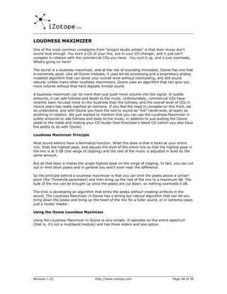 LOUDNESS MAXIMIZER
One of the most common complaints from “project studio artists” is that their mixes don’t
sound loud enough. You burn a CD of your mix, put in your CD changer, and it just can’t
compete in rotation with the commercial CDs you have. You turn it up, and it just overloads.
What’s going on here?

The secret is a loudness maximizer, and at the risk of sounding immodest, Ozone has one that
is extremely good. Like all Ozone modules, it uses 64-bit processing and a proprietary analog
modeled algorithm that can boost your overall level without overloading, and still sound
natural. Unlike many other loudness maximizers, Ozone uses an algorithm that can give you
more volume without that hard digitally limited sound.

A loudness maximizer can do more than just push more volume into the signal. In subtle
amounts, it can add fullness and depth to the music. Unfortunately, commercial CDs have
recently been focused more on the loudness than the fullness, and the overall level of CDs in
recent years has really reached an extreme. If you feel the need to compete on this front, we
do understand, and with Ozone you have the tool to sound as “hot” (level-wise, at least) as
anything in rotation. We just wanted to mention that you can use the Loudness Maximizer in
subtle amounts to add fullness and body to the music, in addition to just putting the Ozone
pedal to the metal and making your CD louder than Everclear’s latest CD (which you also have
the ability to do with Ozone)

Loudness Maximizer Principle

Most sound editors have a Normalize function. What this does is that it looks at your entire
mix, finds the highest peak, and adjusts the level of the entire mix so that the highest peak in
the mix is at 0 dB (the verge of clipping) and the rest of the music is adjusted in level by the
same amount.

But all that does is makes the single highest peak on the verge of clipping. In fact, you can cut
out or limit short peaks and in general you won’t even hear the difference.

So the principle behind a loudness maximizer is that you can limit the peaks above a certain
point (the Threshold parameter) and then bring up the rest of the mix to a maximum dB. The
bulk of the mix can be brought up since the peaks are cut down, so nothing overloads 0 dB.

The trick is developing an algorithm that limits the peaks without creating artifacts in the
sound. The Loudness Maximizer in Ozone has a strong but natural algorithm that can let you
bring down the peaks and bring up the heart of the mix for a fuller sound, or in extreme cases
just a louder master.

Using the Ozone Loundess Maximizer

Using the Loudness Maximizer in Ozone is very simple. It operates on the entire spectrum
(that is, it’s not a multiband module) and has three sliders and one option.




Revision 1.01                        http://www.izotope.com                         Page 48 of 56
 