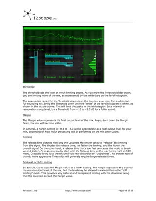 Threshold

The threshold sets the level at which limiting begins. As you move the Threshold slider down,
you are limiting more of the mix, as represented by the white bars on the level histogram.

The appropriate range for the Threshold depends on the levels of your mix. For a subtle but
full sounding mix, bring the Threshold down until the “crest” of the level histogram is white, as
shown in the picture above. This will limit the peaks in the white region. In a mix with a
reasonably strong level, try a Threshold from –1.0 to –3.0 dB for a fuller sound.

Margin

The Margin value represents the final output level of the mix. As you turn down the Margin
fader, the mix will become softer.

In general, a Margin setting of –0.3 to –2.0 will be appropriate as a final output level for your
mix, depending on how much processing will be performed on the mix after Ozone.

Release

The release time dictates how long the Loudness Maximizer takes to “release” the limiting
from the signal. The shorter the release time, the faster the limiting, and the louder the
overall signal. On the other hand, a release time that’s too fast can cause the music to break
up and distort. As a general guide, start with the Release time all the way to the right at 500
msec. Gradually bring it to the left until you hear distortion or “choppiness”. As another rule of
thumb, more aggressive Thresholds will generally require longer release times.

Brickwall or Soft Limiting

By default, Ozone uses the Margin value as a “soft” setting. The Margin represents the desired
maximum output level of the mix, but the level may be allowed to exceed this in the “soft
limiting” mode. This provides very natural and transparent limiting with the downside being
that the level can exceed the Margin value.




Revision 1.01                         http://www.izotope.com                         Page 49 of 56
 