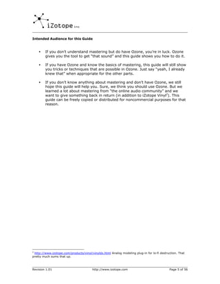 Intended Audience for this Guide



    •   If you don’t understand mastering but do have Ozone, you’re in luck. Ozone
        gives you the tool to get “that sound” and this guide shows you how to do it.

    •   If you have Ozone and know the basics of mastering, this guide will still show
        you tricks or techniques that are possible in Ozone. Just say “yeah, I already
        knew that” when appropriate for the other parts.

    •   If you don’t know anything about mastering and don’t have Ozone, we still
        hope this guide will help you. Sure, we think you should use Ozone. But we
        learned a lot about mastering from “the online audio community” and we
        want to give something back in return (in addition to iZotope Vinyl2). This
        guide can be freely copied or distributed for noncommercial purposes for that
        reason.




2
 http://www.izotope.com/products/vinyl/vinyldx.html Analog modeling plug-in for lo-fi destruction. That
pretty much sums that up.



Revision 1.01                           http://www.izotope.com                              Page 5 of 56
 