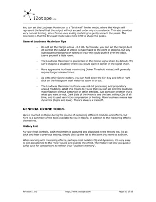 You can set the Loudness Maximizer to a “brickwall” limiter mode, where the Margin will
represent the level that the output will not exceed under any circumstance. This also provides
very natural limiting, since Ozone uses analog modeling to gently smooth the peaks. The
downside is that the Brickwall mode uses more CPU to shape the peaks.

General Loudness Maximizer Tips

            -   Do not set the Margin above –0.3 dB. Technically, you can set the Margin to 0
                dB so that the output of Ozone is maximized to the point of clipping, but any
                subsequent processing or editing of your mix could push it over the edge.
                Leave yourself a little room.

            -   The Loudness Maximizer is placed last in the Ozone signal chain by default. We
                can’t imagine a situation where you would want it earlier in the signal chain.

            -   More aggressive loudness maximizing (lower Threshold values) will generally
                require longer release times.

            -   As with other Ozone meters, you can hold down the Ctrl key and left or right
                click on the histogram level meter to zoom in or out.

            -   The Loudness Maximizer in Ozone uses 64-bit processing and proprietary
                analog modeling. What this means to you is that you can do extreme loudness
                maximization without distortion or other artifacts. Just consider whether that’s
                what you want or not. Dark Side of the Moon is one the best selling CDs of all
                time, and it used very little compression or limiting. More loudness means less
                dynamics (highs and lows). There’s always a tradeoff.


GENERAL OZONE TOOLS
We’ve touched on these during the course of explaining different modules and effects, but
here is a summary of the tools available to you in Ozone, in addition to the mastering effects
themselves.

History List

As you tweak controls, each movement is captured and displayed in the History list. To go
back and hear a previous setting, simply click up the list to the point you want to audition.

When working with mastering effects, perhaps most notably EQ and dynamics, it’s very easy
to get accustomed to the “new” sound and overdo the effect. The History list lets you quickly
jump back for comparisons to refresh your “auditory memory”.




Revision 1.01                        http://www.izotope.com                         Page 50 of 56
 