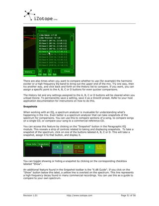 There are also times when you want to compare whether to use (for example) the harmonic
exciter or a high frequency EQ band to bring out the upper end of the mix. Try one way, then
try another way, and click back and forth on the History list to compare. If you want, you can
assign a specific point to the A, B, C or D buttons for even quicker comparisons.

The History list and any settings assigned to the A, B, C or D buttons will be cleared when you
unload Ozone. To permanently save a setting, save it as a DirectX preset. Refer to your host
application documentation for instructions on how to do this.

Snapshots

When working with an EQ, a spectrum analyzer is invaluable for understanding what’s
happening in the mix. Even better is a spectrum analyzer that can take snapshots of the
spectrum for comparisons. You can use this to compare sections of a song, to compare songs
on a single CD, or compare your song to a commercial reference CD.

You can access this feature by clicking on the "Snapshot" button in the Paragraphic EQ
module. This reveals a strip of controls related to taking and displaying snapshots. To take a
snapshot of the spectrum, click on one of the buttons labeled A, B, C or D. This will take a
snapshot, assign it to that button, and display it.




You can toggle showing or hiding a snapshot by clicking on the corresponding checkbox
labeled "Show".

An additional feature found in the Snapshot toolbar is the "6 dB Guide". If you click on the
"Show" button below this label, a yellow line is overlaid on the spectrum. This line represents
a high frequency decay found in many commercial recordings. You can use this as a guide to
compare to your own spectrum.




Revision 1.01                        http://www.izotope.com                         Page 51 of 56
 
