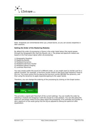 Note: Snapshots are remembered when you unload Ozone, so you can access snapshots in
later sessions.

Setting the Order of the Mastering Modules

By default the order of processing in Ozone is the order listed below (the signal passes
through the Paragraphic EQ, then the Reverb, etc.). The phase and spectrum meters are
based on the final output signal (after all processing)

1)   Paragraphic Equalizer
2)   Mastering Reverb
3)   Multiband Dynamics
4)   Multiband Harmonic Exciter
5)   Multiband Stereo Imaging
6)   Loudness Maximizer

You may simply prefer the sound of a different order, or you might want to reorder just for a
specific purpose. For example, a harmonic exciter tends to add some high frequency noise to
the mix. You could control this by placing the harmonic exciter BEFORE the dynamics, and
then using the dynamics to apply expansion/gating to the upper bands.

Therefore, you can change the ordering of the processing by clicking on the Graph button.




This provides a signal path flowchart of the current settings. You can modify the order by
selecting a module and dragging it with the mouse to a new position. You can also place the
spectrum and phase meters at any place within the processing, if for example you'd prefer to
see a spectrum of the audio going into the EQ as opposed to seeing the spectrum after
equalization.




Revision 1.01                       http://www.izotope.com                        Page 52 of 56
 