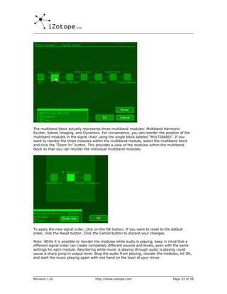 The multiband block actually represents three multiband modules: Multiband Harmonic
Exciter, Stereo Imaging, and Dynamics. For convenience, you can reorder the position of the
multiband modules in the signal chain using the single block labeled "MULTIBAND". If you
want to reorder the three modules within the multiband module, select the multiband block
and click the "Zoom In" button. This provides a view of the modules within the multiband
block so that you can reorder the individual multiband modules.




To apply the new signal order, click on the OK button. If you want to reset to the default
order, click the Reset button. Click the Cancel button to discard your changes.

Note: While it is possible to reorder the modules while audio is playing, keep in mind that a
different signal order can create completely different sounds and levels, even with the same
settings for each module. Reordering while music is playing through audio is playing could
cause a sharp jump in output level. Stop the audio from playing, reorder the modules, hit OK,
and start the music playing again with one hand on the level of your mixer.




Revision 1.01                        http://www.izotope.com                         Page 53 of 56
 