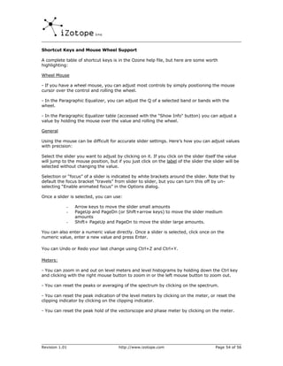 Shortcut Keys and Mouse Wheel Support

A complete table of shortcut keys is in the Ozone help file, but here are some worth
highlighting:

Wheel Mouse

- If you have a wheel mouse, you can adjust most controls by simply positioning the mouse
cursor over the control and rolling the wheel.

- In the Paragraphic Equalizer, you can adjust the Q of a selected band or bands with the
wheel.

- In the Paragraphic Equalizer table (accessed with the "Show Info" button) you can adjust a
value by holding the mouse over the value and rolling the wheel.

General

Using the mouse can be difficult for accurate slider settings. Here’s how you can adjust values
with precision:

Select the slider you want to adjust by clicking on it. If you click on the slider itself the value
will jump to the mouse position, but if you just click on the label of the slider the slider will be
selected without changing the value.

Selection or “focus” of a slider is indicated by white brackets around the slider. Note that by
default the focus bracket “travels” from slider to slider, but you can turn this off by un-
selecting “Enable animated focus” in the Options dialog.

Once a slider is selected, you can use:

            -   Arrow keys to move the slider small amounts
            -   PageUp and PageDn (or Shift+arrow keys) to move the slider medium
                amounts
            -   Shift+ PageUp and PageDn to move the slider large amounts.

You can also enter a numeric value directly. Once a slider is selected, click once on the
numeric value, enter a new value and press Enter.

You can Undo or Redo your last change using Ctrl+Z and Ctrl+Y.

Meters:

- You can zoom in and out on level meters and level histograms by holding down the Ctrl key
and clicking with the right mouse button to zoom in or the left mouse button to zoom out.

- You can reset the peaks or averaging of the spectrum by clicking on the spectrum.

- You can reset the peak indication of the level meters by clicking on the meter, or reset the
clipping indicator by clicking on the clipping indicator.

- You can reset the peak hold of the vectorscope and phase meter by clicking on the meter.




Revision 1.01                          http://www.izotope.com                           Page 54 of 56
 
