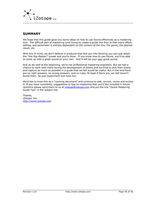 SUMMARY
We hope that this guide gave you some ideas on how to use Ozone effectively as a mastering
tool. The difficult part of mastering (and trying to create a guide like this) is that every effect,
setting, and parameter is entirely dependent on the content of the mix, the genre, the desired
result, etc.

With this in mind, we don’t believe in products that fool you into thinking you can just select
the “Hot Pop Master!” preset and you’re done. If you know how to use Ozone, you’ll be able
to come up with a great sound on your own. And it will be your own great sound.

And as we said at the beginning, we’re not professional mastering engineers. But we had a
chance to work with many during the development of Ozone and we tried to pick their brains
and capture as much as possible in a guide that we felt would be useful. But in the end there
are no right answers, no wrong answers, and no rules. At least if there are, we still haven’t
found them. So just experiment and have fun.

We’d like to treat this as a “working document” and continue to add, correct, revise and evolve
it. If you have comments, suggestions or tips on mastering that you’d like included in future
revisions please send them to us at izotope@izotope.com and put the line “Ozone Mastering
Guide Tips” in the subject line.

Thanks,
iZotope, Inc.
http://www.izotope.com




Revision 1.01                         http://www.izotope.com                           Page 56 of 56
 