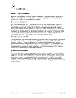 WHAT IS MASTERING?
Although there are many definitions of what “mastering” is, for the purpose of this guide we
refer to “mastering” as the process of taking a mix and preparing it for manufacturing. In
general, this involves the following steps and goals.

The “Commercial Sound”

The goal of this step is to take a good mix (usually in the form of a stereo file) and put the
final touches on it. This can involve adjusting levels and in general “sweetening” the mix.
Think of it as the final coat of polish, or the difference between a good sounding mix and a
professional sounding master. This process can involve adding broad equalization, multiband
compression, harmonic excitation, loudness maximization, etc. This process is often actually
referred to as “pre-mastering” but we’re going to refer to it as mastering for simplicity. Ozone
was created to specifically address this step of the process: to put that final professional or
“commercial” sound on a project that’s been mixed down to a stereo file.

Consistency across the CD

Consideration has to be made for how the individual tracks of a CD work together when played
one after another. Is there a consistent sound? Are the levels matched? Does the CD have a
common “character”? This process is generally the same as the previous step, with the
additional consideration of how individual tracks sound in sequence. This doesn’t mean that
you can make one preset in Ozone and just use it on all the tracks so that they all have a
consistent sound. Instead, the goal is to minimize the differences between tracks, which will
most likely mean different settings for different tracks.

Preparation for Duplication

The final step usually involves preparing the song or sequence of songs for manufacturing and
duplication. This step varies depending on the on the intended delivery format. In the case of
a CD it can mean converting to 16 bit/44.1 kHz audio through resampling and dithering, and
setting track indexes, track gaps, PQ codes, and other CD specific markings. Ozone is not
designed to address these functions by itself, but instead meant to work within dedicated
applications such as Steinberg’s Wavelab, Sonic Foundry’s Sound Forge, Syntrillium’s Cool Edit
Pro and others.




Revision 1.01                        http://www.izotope.com                          Page 6 of 56
 