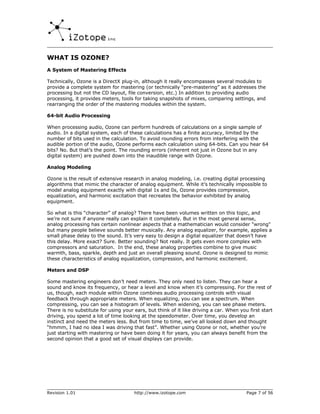 WHAT IS OZONE?
A System of Mastering Effects

Technically, Ozone is a DirectX plug-in, although it really encompasses several modules to
provide a complete system for mastering (or technically “pre-mastering” as it addresses the
processing but not the CD layout, file conversion, etc.) In addition to providing audio
processing, it provides meters, tools for taking snapshots of mixes, comparing settings, and
rearranging the order of the mastering modules within the system.

64-bit Audio Processing

When processing audio, Ozone can perform hundreds of calculations on a single sample of
audio. In a digital system, each of these calculations has a finite accuracy, limited by the
number of bits used in the calculation. To avoid rounding errors from interfering with the
audible portion of the audio, Ozone performs each calculation using 64-bits. Can you hear 64
bits? No. But that’s the point. The rounding errors (inherent not just in Ozone but in any
digital system) are pushed down into the inaudible range with Ozone.

Analog Modeling

Ozone is the result of extensive research in analog modeling, i.e. creating digital processing
algorithms that mimic the character of analog equipment. While it’s technically impossible to
model analog equipment exactly with digital 1s and 0s, Ozone provides compression,
equalization, and harmonic excitation that recreates the behavior exhibited by analog
equipment.

So what is this “character” of analog? There have been volumes written on this topic, and
we’re not sure if anyone really can explain it completely. But in the most general sense,
analog processing has certain nonlinear aspects that a mathematician would consider "wrong"
but many people believe sounds better musically. Any analog equalizer, for example, applies a
small phase delay to the sound. It’s very easy to design a digital equalizer that doesn’t have
this delay. More exact? Sure. Better sounding? Not really. It gets even more complex with
compressors and saturation. In the end, these analog properties combine to give music
warmth, bass, sparkle, depth and just an overall pleasing sound. Ozone is designed to mimic
these characteristics of analog equalization, compression, and harmonic excitement.

Meters and DSP

Some mastering engineers don’t need meters. They only need to listen. They can hear a
sound and know its frequency, or hear a level and know when it’s compressing. For the rest of
us, though, each module within Ozone combines audio processing controls with visual
feedback through appropriate meters. When equalizing, you can see a spectrum. When
compressing, you can see a histogram of levels. When widening, you can see phase meters.
There is no substitute for using your ears, but think of it like driving a car. When you first start
driving, you spend a lot of time looking at the speedometer. Over time, you develop an
instinct and need the meters less. But from time to time, we’ve all looked down and thought
“hmmm, I had no idea I was driving that fast”. Whether using Ozone or not, whether you’re
just starting with mastering or have been doing it for years, you can always benefit from the
second opinion that a good set of visual displays can provide.




Revision 1.01                         http://www.izotope.com                            Page 7 of 56
 