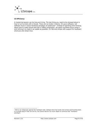 UI Efficiency

A mastering session can be long and tiring. The last thing you need to be stressed about is
how to turn a knob with a mouse. There are no knobs in Ozone. It’s pure software, not
software stuck in some hardware paradigm of yesteryear3. Instead of spending time thinking
about how to make Ozone look like a 1960s compressor, we spent countless hours using it
and refining it to make it as usable as possible. It’s flat and simple with support for keyboard
shortcuts and wheel mice.




3
  We’re not religiously against the hardware look. iZotope Vinyl has knobs and screws and brushed steel.
In a simple plug-in that can be fun, but Ozone had far too much depth to continue that “hardware”
paradigm.



Revision 1.01                           http://www.izotope.com                               Page 8 of 56
 
