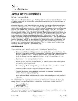GETTING SET UP FOR MASTERING
Software and Sound Card

To master on a PC you need some type of editing software and a sound card. There are plenty
of reviews and articles on software and sound cards, so we defer to other sources for you to
make your choice.

One important point is that when mastering you’re really just focused on improving a mixed-
down stereo file. Applications such as Wavelab, Sound Forge, and Cool Edit are designed
specifically for working with stereo files. However, you can bring a stereo file into a multitrack
program (i.e. SONAR, SAW, Samplitude, Vegas, Cubase, Nuendo, Logic, etc.) as a single
stereo track and master it that way. We caution you against doing mixing and mastering in
one step, though. That is, trying to master while also mixing the multitrack project. While you
could put Ozone as a master effect on a multitrack project, the first practical problem is that
this requires more CPU than necessary as the software is both trying to mix your tracks as
well as run Ozone (which does require more CPU than a typical plug-in). The second problem
is that you’re tempted to try to mix, master, arrange, and maybe even rerecord in the same
session. When we’re working we like the separation of recording/mixing and mastering. You
focus on the overall sound of the mix and improving that instead of thinking “I wonder how
that synth part would sound with a different patch?” Get the mix you want, mix down to a
stereo file, and then master as a separate last step4

Mastering Effects

When mastering, you’re typically working with a limited set of specific effects.

    •   Compressors, limiters, and expanders are used to adjust the dynamics of a mix. For
        adjusting the dynamics of specific frequencies or instruments (such as adding punch to
        bass or warmth to vocals) a multiband dynamic effect is required, as opposed to a
        single band compressor that applies to the entire range of frequencies in the mix.

    •   Equalizers are used to shape the tonal balance.

    •   Reverb can add an overall sheen to the mix, in addition to the reverb that may have
        been applied to individual tracks.

    •   Stereo Imaging effects can adjust the perceived width and image of the sound field.

    •   Harmonic Exciters can add a presence or “sparkle” to the mix.

    •   Loudness Maximizers can increase the loudness of the mix while simultaneously
        limiting the peaks to prevent clipping.

    •   Noise reduction effects can optionally be used to remove background noise, electrical
        hum, etc.

We don’t think there’s any single “correct” order for effects when mastering. In Ozone, the
default order of the mastering modules (the path the signal follows through Ozone) is:

    1) Paragraphic Equalizer
    2) Mastering Reverb
    3) Multiband Dynamics

4
 Like everything in this guide, this is just our suggestion based on the way we work (when we’re working
on music and not coding DSP). Work the way you work best.



Revision 1.01                           http://www.izotope.com                              Page 9 of 56
 