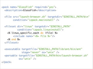<pack name="GlassFish" required="yes">
  <description>GlassFish</description>

  <file src="launch-browser.sh" targetdir="$INSTALL_PATH/bin"
        condition="izpack.macinstall" />

  <fileset dir="linux" targetdir="$INSTALL_PATH"
           condition="izpack.linuxinstall">
    <% linux_specific.each do |file| %>
        <include name="<%= file %>"/>
    <% end %>
  </fileset>

  <executable targetfile="$INSTALL_PATH/lib/ant/bin/ant"
              stage="never" os="unix" />
  <parsable targetfile="$INSTALL_PATH/bin/launch-browser.sh"
            os="unix" />
</pack>
 