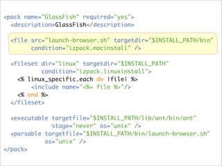 <pack name="GlassFish" required="yes">
  <description>GlassFish</description>

  <file src="launch-browser.sh" targetdir="$INSTALL_PATH/bin"
        condition="izpack.macinstall" />

  <fileset dir="linux" targetdir="$INSTALL_PATH"
           condition="izpack.linuxinstall">
    <% linux_specific.each do |file| %>
        <include name="<%= file %>"/>
    <% end %>
  </fileset>

  <executable targetfile="$INSTALL_PATH/lib/ant/bin/ant"
              stage="never" os="unix" />
  <parsable targetfile="$INSTALL_PATH/bin/launch-browser.sh"
            os="unix" />
</pack>
 