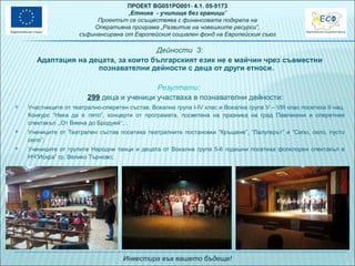 ПРОЕКТ BG051PO001- 4.1. 05-0173
„Eтника - училище без граници”
Проектът се осъществява с финансовата подкрепа на
Оперативна програма „Развитие на човешките ресурси”,
съфинансирана от Европейския социален фонд на Европейския съюз

Дейности 3:
Адаптация на децата, за които българският език не е майчин чрез съвместни
познавателни дейности с деца от други етноси.
Резултати:
299 деца и ученици участваха в познавателни дейности:


Участниците от театрално-оперетен състав, Вокална група І-ІV клас и Вокална група V – VІІІ клас посетиха ІІ нац.
Конкурс “Нека да е лято”, концерти от програмата, посветена на празника на град Павликени и оперетния
спектакъл ,,От Виена до Бродуей‘‘, ;



Учениците от Театрален състав посетиха театралните постановки “Кръщене”, “Лалугерът” и “Село, село, пусто
село”;



Учениците от групите Народни танци и децата от Вокална група 5-6 годишни посетиха фолклорен спектакъл в
НЧ”Искра” гр. Велико Търново;

Инвестира във вашето бъдеще!

 