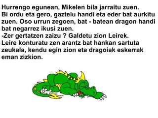 Hurrengo egunean, Mikelen bila jarraitu zuen. 
Bi ordu eta gero, gaztelu handi eta eder bat aurkitu 
zuen. Oso urrun zegoen, bat - batean dragon handi 
bat negarrez ikusi zuen. 
-Zer gertatzen zaizu ? Galdetu zion Leirek. 
Leire konturatu zen arantz bat hankan sartuta 
zeukala, kendu egin zion eta dragoiak eskerrak 
eman zizkion. 
 