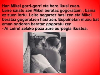 Han Mikel gorri-gorri eta bero ikusi zuen. 
Leire saiatu zen Mikel berataz gogoratzen , baina 
ez zuen lortu. Leire negarrez hasi zen eta Mikel 
berataz gogoratzen hasi zen. Espainetan muxu bat 
eman ondoren berataz gogoratu zen. 
- Ai Leire! zelako poza zure aurpegia ikustea. 
 