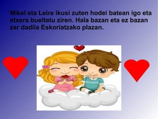 Mikel eta Leire ikusi zuten hodei batean igo eta 
etxera bueltatu ziren. Hala bazan eta ez bazan 
zar dadila Eskoriatzako plazan. 
 