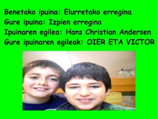 Benetako ipuina: Elurretako erregina 
Gure ipuina: Izpien erregina 
Ipuinaren egilea: Hans Christian Andersen 
Gure ipuinaren egileak: OIER ETA VICTOR 
 