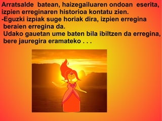 Arratsalde batean, haizegailuaren ondoan eserita, 
izpien erreginaren historioa kontatu zien. 
-Eguzki izpiak suge horiak dira, izpien erregina 
beraien erregina da. 
Udako gauetan ume baten bila ibiltzen da erregina, 
bere jauregira eramateko . . . 
 