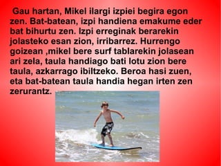 Gau hartan, Mikel ilargi izpiei begira egon 
zen. Bat-batean, izpi handiena emakume eder 
bat bihurtu zen. Izpi erreginak berarekin 
jolasteko esan zion, irribarrez. Hurrengo 
goizean ,mikel bere surf tablarekin jolasean 
ari zela, taula handiago bati lotu zion bere 
taula, azkarrago ibiltzeko. Beroa hasi zuen, 
eta bat-batean taula handia hegan irten zen 
zerurantz. 
 