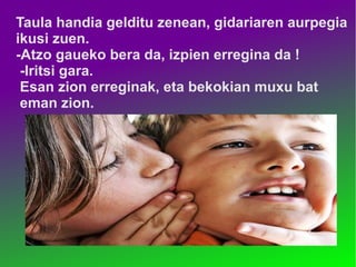 Taula handia gelditu zenean, gidariaren aurpegia 
ikusi zuen. 
-Atzo gaueko bera da, izpien erregina da ! 
-Iritsi gara. 
Esan zion erreginak, eta bekokian muxu bat 
eman zion. 
 