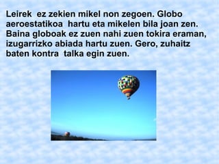 Leirek ez zekien mikel non zegoen. Globo 
aeroestatikoa hartu eta mikelen bila joan zen. 
Baina globoak ez zuen nahi zuen tokira eraman, 
izugarrizko abiada hartu zuen. Gero, zuhaitz 
baten kontra talka egin zuen. 
 