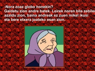 -Nora zoaz globo honekin? 
Galdetu zion andre batek. Leirek noren bila zebilen 
azaldu zion, baina andreak ez zuen mikel ikusi 
eta bere etxera joateko esan zion. 
 