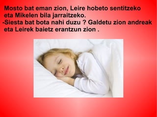 Mosto bat eman zion, Leire hobeto sentitzeko 
eta Mikelen bila jarraitzeko. 
-Siesta bat bota nahi duzu ? Galdetu zion andreak 
eta Leirek baietz erantzun zion . 
 