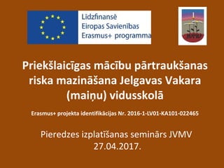 Priekšlaicīgas mācību pārtraukšanas
riska mazināšana Jelgavas Vakara
(maiņu) vidusskolā
Erasmus+ projekta identifikācijas Nr. 2016-1-LV01-KA101-022465
Pieredzes izplatīšanas seminārs JVMV
27.04.2017.
 