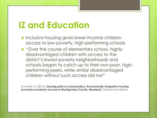 IZ and Education
 Inclusive housing gives lower income children
access to low-poverty, high-performing schools
 “Over the course of elementary school, highly
disadvantaged children with access to the
district’s lowest-poverty neighborhoods and
schools began to catch up to their non-poor, high-
performing peers, while similar disadvantaged
children without such access did not”
Schwartz, H. (2010). Housing policy is school policy: Economically integrative housing
promotes academic success in Montgomery County, Maryland. Century Foundation.
 