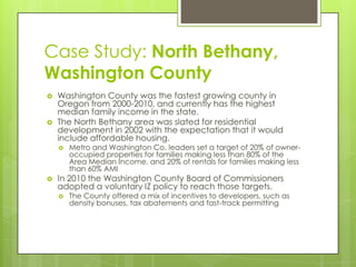 Case Study: North Bethany,
Washington County
 Washington County was the fastest growing county in
Oregon from 2000-2010, and currently has the highest
median family income in the state.
 The North Bethany area was slated for residential
development in 2002 with the expectation that it would
include affordable housing.
 Metro and Washington Co. leaders set a target of 20% of owner-
occupied properties for families making less than 80% of the
Area Median Income, and 20% of rentals for families making less
than 60% AMI
 In 2010 the Washington County Board of Commissioners
adopted a voluntary IZ policy to reach those targets.
 The County offered a mix of incentives to developers, such as
density bonuses, tax abatements and fast-track permitting
 