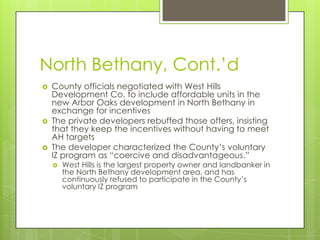North Bethany, Cont.’d
 County officials negotiated with West Hills
Development Co. to include affordable units in the
new Arbor Oaks development in North Bethany in
exchange for incentives
 The private developers rebuffed those offers, insisting
that they keep the incentives without having to meet
AH targets
 The developer characterized the County’s voluntary
IZ program as “coercive and disadvantageous.”
 West Hills is the largest property owner and landbanker in
the North Bethany development area, and has
continuously refused to participate in the County’s
voluntary IZ program
 