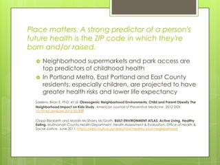 Place matters. A strong predictor of a person's
future health is the ZIP code in which they're
born and/or raised.
 Neighborhood supermarkets and park access are
top predictors of childhood health
 In Portland Metro, East Portland and East County
residents, especially children, are projected to have
greater health risks and lower life expectancy
Saelens, Brian E. PhD, et al. Obesogenic Neighborhood Environments, Child and Parent Obesity The
Neighborhood Impact on Kids Study. American Journal of Preventive Medicine, 2012 DOI:
10.1016/j.amepre.2012.02.008
Clapp Elizabeth and Moriah McSharry McGrath, BUILT ENVIRONMENT ATLAS: Active Living, Healthy
Eating. Multnomah County Health Department, Health Assessment & Evaluation, Office of Health &
Social Justice, June 2011: https://web.multco.us/news/how-healthy-your-neighborhood
 
