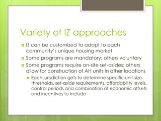 Variety of IZ approaches
 IZ can be customized to adapt to each
community’s unique housing market
 Some programs are mandatory; others voluntary
 Some programs require on-site set-asides; others
allow for construction of AH units in other locations
 Each jurisdiction gets to determine specific unit-size
thresholds, set-aside requirements, affordability levels,
control periods and combination of economic offsets
and incentives to include
 